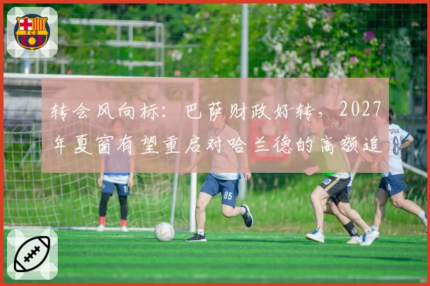 转会风向标：巴萨财政好转，2027年夏窗有望重启对哈兰德的高额追求