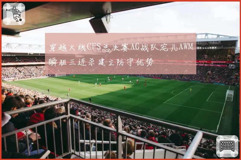 穿越火线CFS总决赛AG战队宠儿AWM瞬狙三连杀建立防守优势