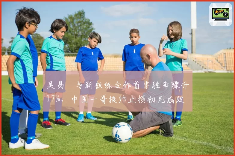 吴易昺与新教练合作首季胜率骤升17%，中国一哥换帅止损初见成效